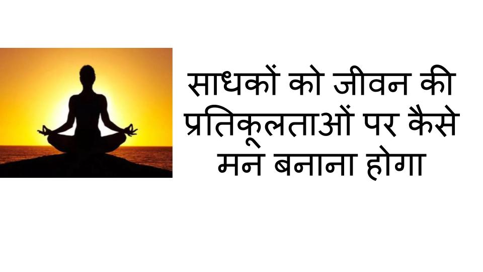 साधकों को जीवन की प्रतिकूलताओं पर कैसे मन बनाना होगा