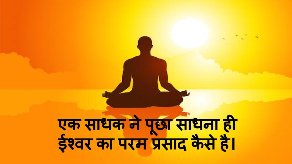 एक साधक ने पूछा साधना ही ईश्वर का परम प्रसाद कैसे है। 